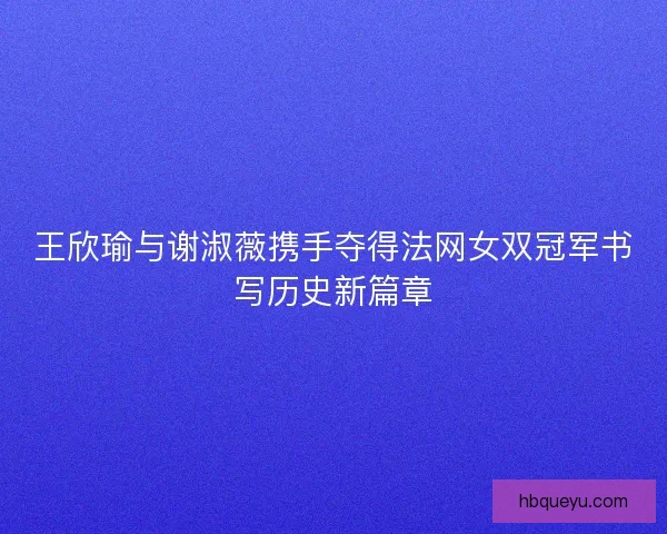 王欣瑜与谢淑薇携手夺得法网女双冠军书写历史新篇章