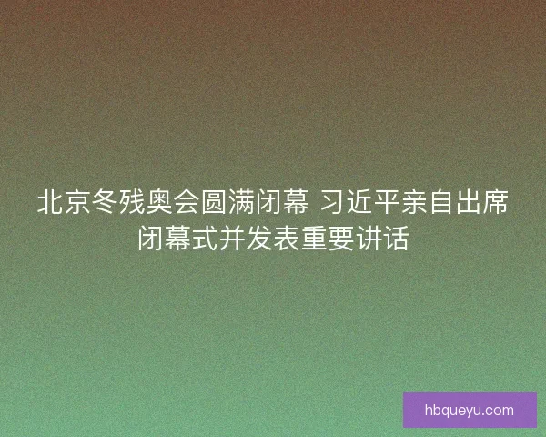 北京冬残奥会圆满闭幕 习近平亲自出席闭幕式并发表重要讲话