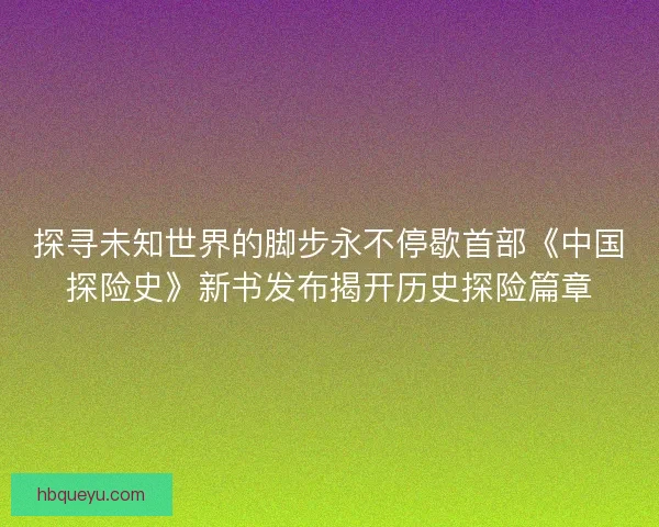 探寻未知世界的脚步永不停歇首部《中国探险史》新书发布揭开历史探险篇章